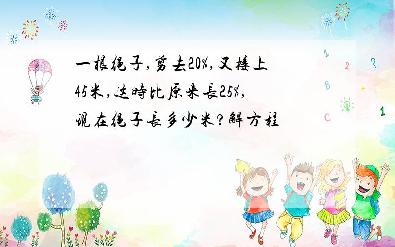 一根绳子,剪去20%,又接上45米,这时比原来长25%,现在绳子长多少米?解方程