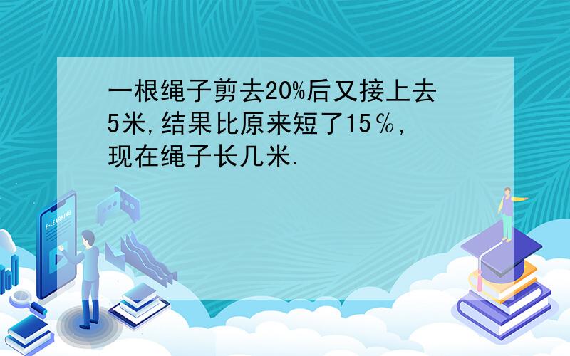 一根绳子剪去20%后又接上去5米,结果比原来短了15℅,现在绳子长几米.