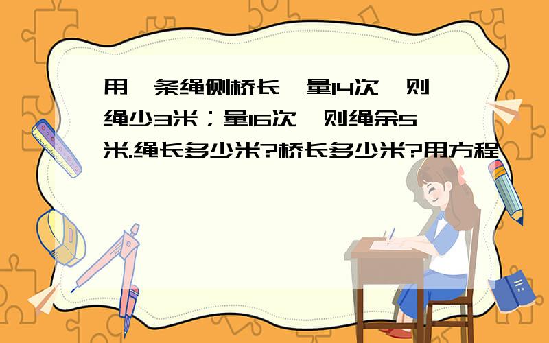 用一条绳侧桥长,量14次,则绳少3米；量16次,则绳余5米.绳长多少米?桥长多少米?用方程