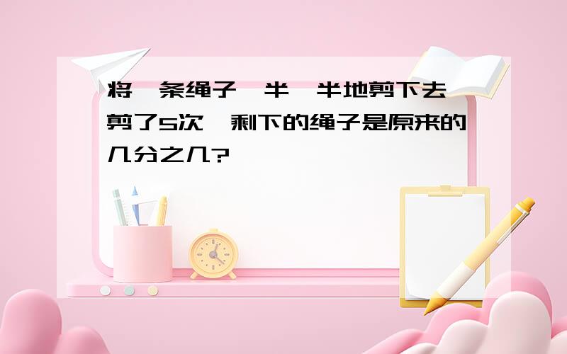 将一条绳子一半一半地剪下去,剪了5次,剩下的绳子是原来的几分之几?