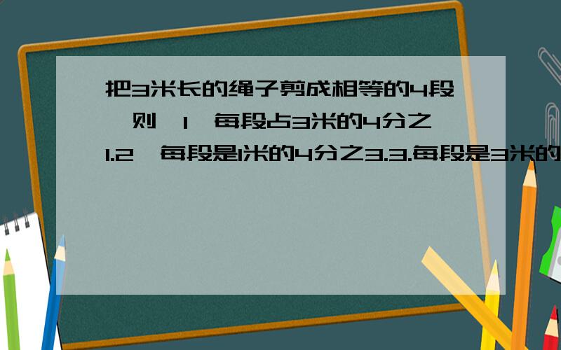 把3米长的绳子剪成相等的4段,则,1、每段占3米的4分之1.2、每段是1米的4分之3.3.每段是3米的4分之3.这是一道选择题.