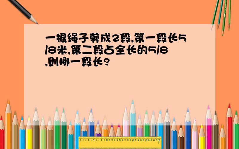 一根绳子剪成2段,第一段长5/8米,第二段占全长的5/8,则哪一段长?