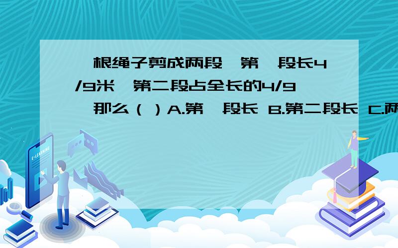 一根绳子剪成两段,第一段长4/9米,第二段占全长的4/9,那么（）A.第一段长 B.第二段长 C.两端一样长 D.无法确定