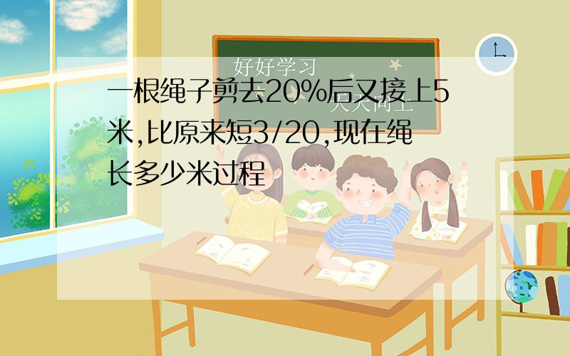 一根绳子剪去20%后又接上5米,比原来短3/20,现在绳长多少米过程