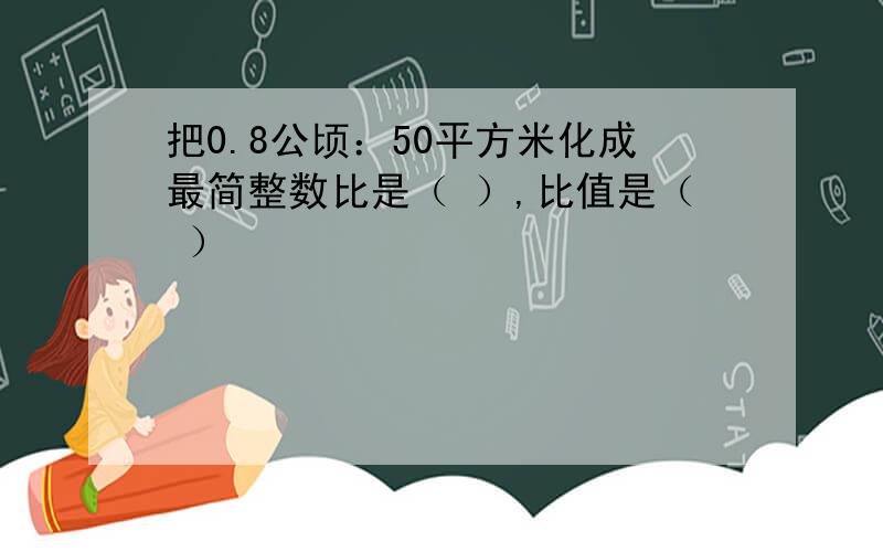 把0.8公顷：50平方米化成最简整数比是（ ）,比值是（ ）