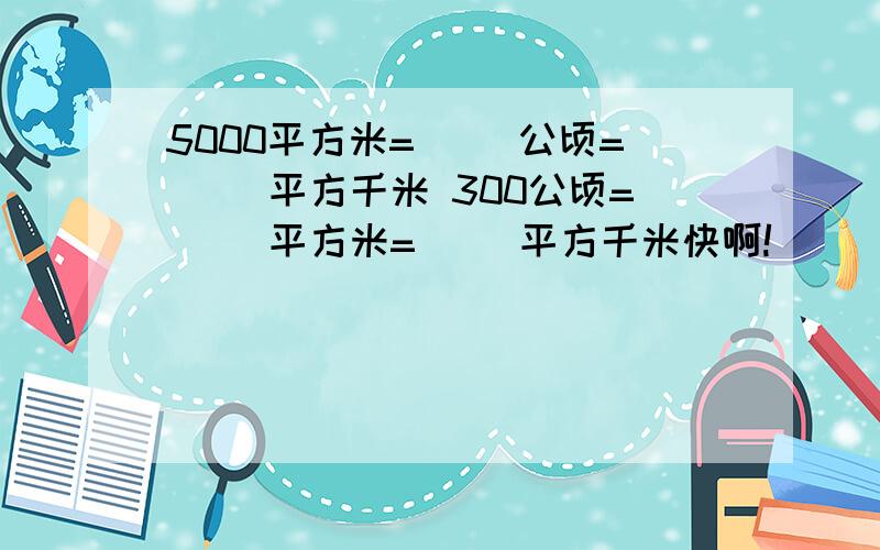 5000平方米=（ ）公顷=（ ）平方千米 300公顷=（ ）平方米=（ ）平方千米快啊!