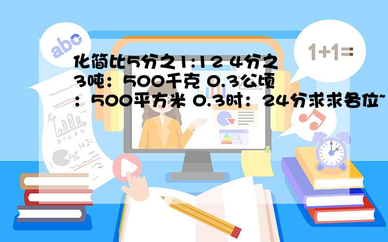 化简比5分之1:12 4分之3吨：500千克 0.3公顷：500平方米 0.3时：24分求求各位~··~十万火急