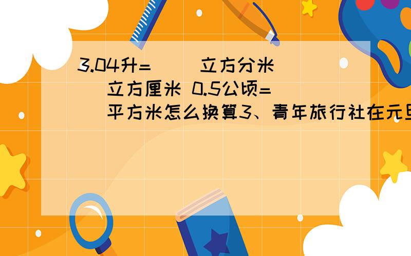 3.04升=( )立方分米( )立方厘米 0.5公顷=( )平方米怎么换算3、青年旅行社在元旦期间推出优惠活动,原价2800元的“黄山游”现在打八五折,比原价便宜了多少钱?