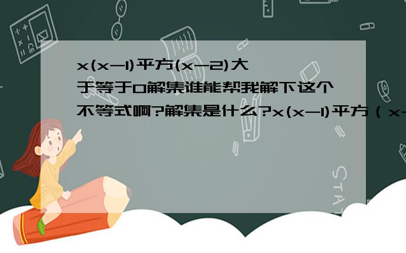 x(x-1)平方(x-2)大于等于0解集谁能帮我解下这个不等式啊?解集是什么?x(x-1)平方（x-2）大于等于0