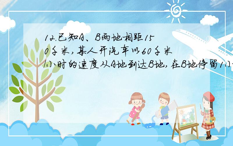 12．已知A、B两地相距150千米,某人开汽车以60千米/小时的速度从A地到达B地,在B地停留1小时后再以50千米/小时的速度返回A地,把汽车离开A地的距离 表示为时间t（小时）的函数表达式是 （ ）