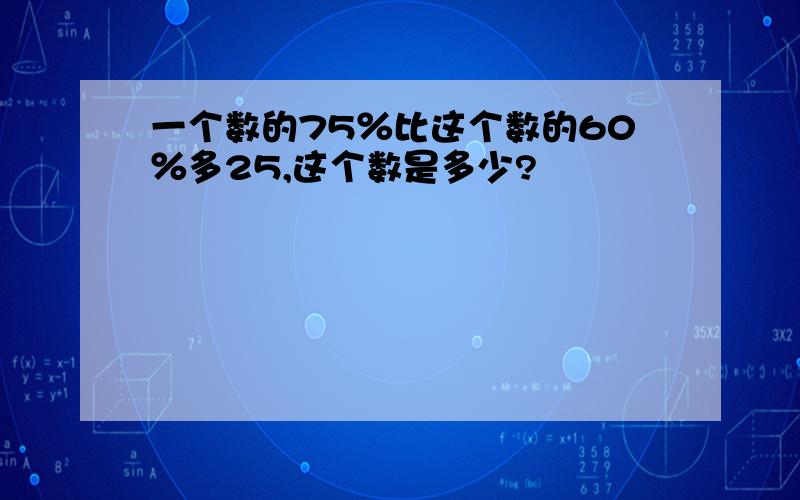 一个数的75％比这个数的60％多25,这个数是多少?