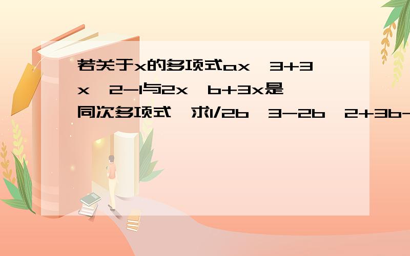 若关于x的多项式ax^3+3x^2-1与2x^b+3x是同次多项式,求1/2b^3-2b^2+3b-4的值