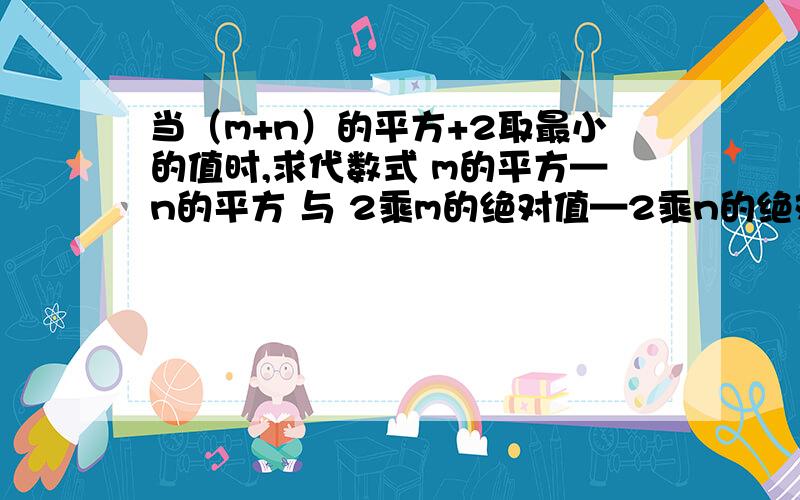 当（m+n）的平方+2取最小的值时,求代数式 m的平方—n的平方 与 2乘m的绝对值—2乘n的绝对值 的值.