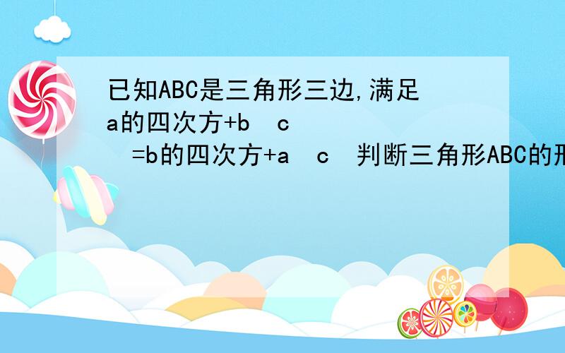 已知ABC是三角形三边,满足a的四次方+b²c²=b的四次方+a²c²判断三角形ABC的形状由a的四次方+b²c²=b的四次方+a²c²得a的四次方-b的四次方=a²c²-b²c²（a²+b