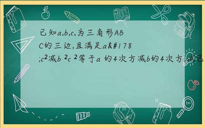 已知a,b,c,为三角形ABC的三边,且满足a²c²减b ²c ²等于a 的4次方减b的4次方,试已知a,b,c,为三角形ABC的三边,且满足a²c²减b ²c ²等于a 的4次方减b的4次方,试判断三角形abc