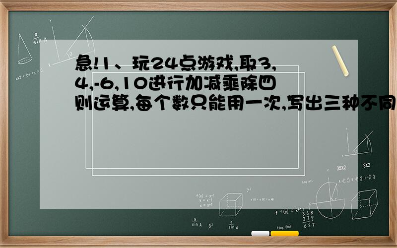 急!1、玩24点游戏,取3,4,-6,10进行加减乘除四则运算,每个数只能用一次,写出三种不同的算式