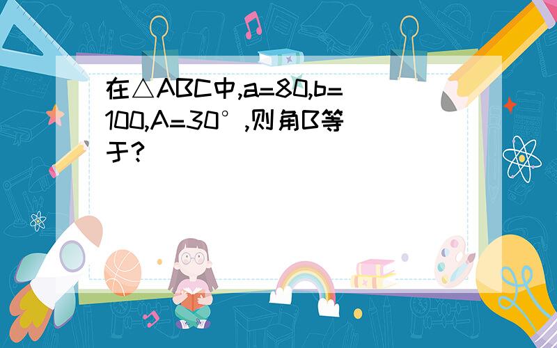 在△ABC中,a=80,b=100,A=30°,则角B等于?