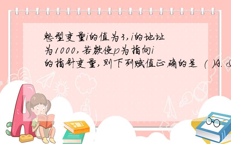 整型变量i的值为3,i的地址为1000,若欲使p为指向i的指针变量,则下列赋值正确的是 ( )A. &i＝3B. *p=3C. *p=3D. p＝&i