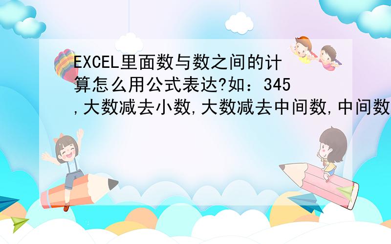 EXCEL里面数与数之间的计算怎么用公式表达?如：345,大数减去小数,大数减去中间数,中间数减去小数,这三种情况用公式怎么表达?如400或330,用公式怎么表达两个相同的数相减?如A列0102010203030401,