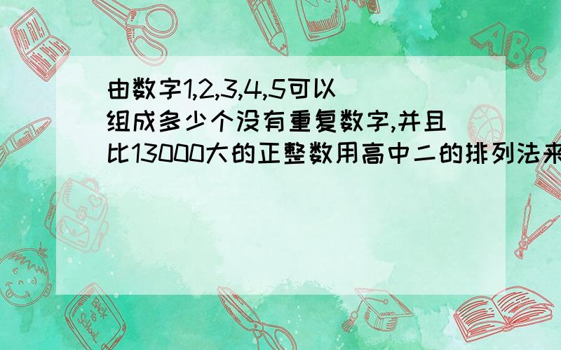 由数字1,2,3,4,5可以组成多少个没有重复数字,并且比13000大的正整数用高中二的排列法来解答