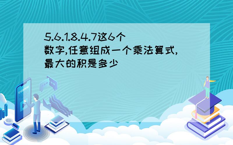 5.6.1.8.4.7这6个数字,任意组成一个乘法算式,最大的积是多少