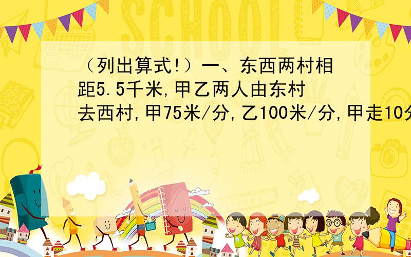 （列出算式!）一、东西两村相距5.5千米,甲乙两人由东村去西村,甲75米/分,乙100米/分,甲走10分后乙才出发,乙追上甲时候距离西村还有多远?