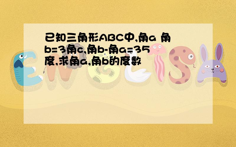 已知三角形ABC中,角a 角b=3角c,角b-角a=35度,求角a,角b的度数