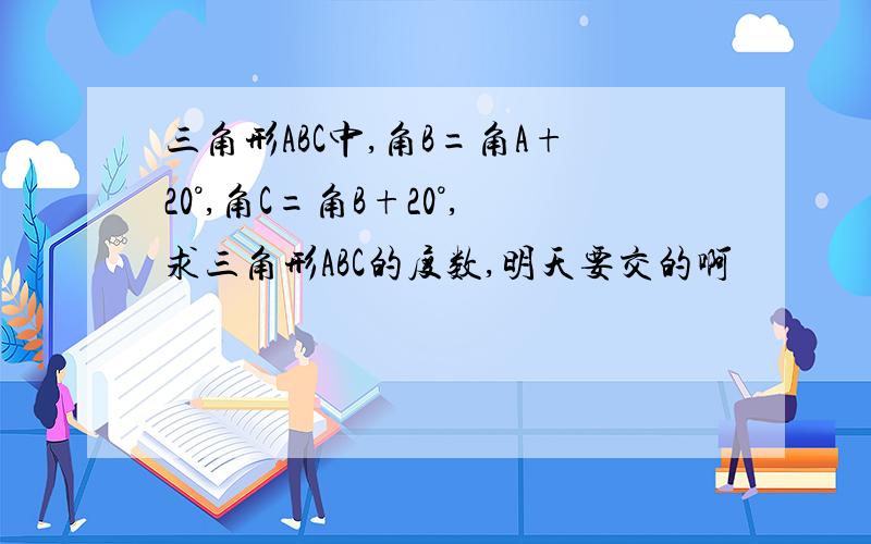 三角形ABC中,角B=角A+20°,角C=角B+20°,求三角形ABC的度数,明天要交的啊