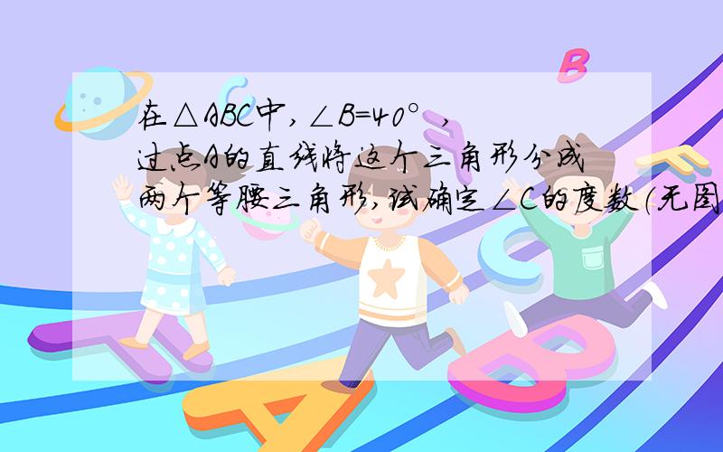 在△ABC中,∠B=40°,过点A的直线将这个三角形分成两个等腰三角形,试确定∠C的度数（无图）