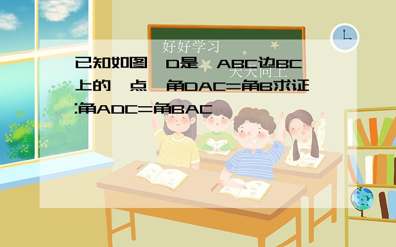 已知如图,D是△ABC边BC上的一点,角DAC=角B求证:角ADC=角BAC