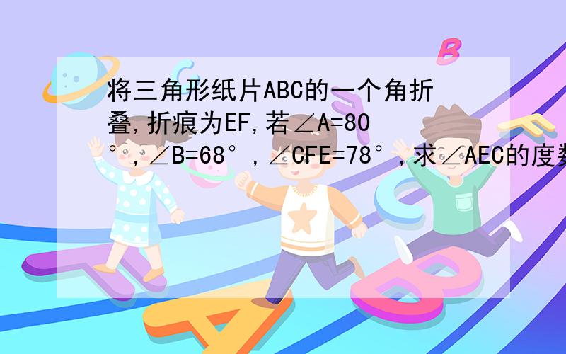 将三角形纸片ABC的一个角折叠,折痕为EF,若∠A=80°,∠B=68°,∠CFE=78°,求∠AEC的度数