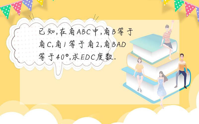 已知,在角ABC中,角B等于角C,角1等于角2,角BAD等于40°,求EDC度数.