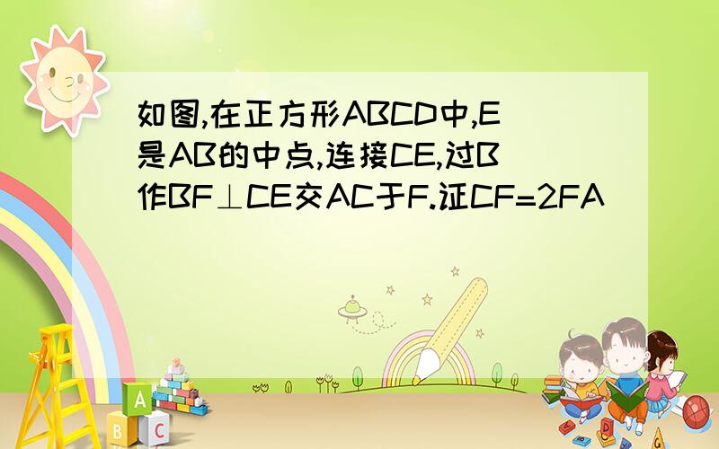 如图,在正方形ABCD中,E是AB的中点,连接CE,过B作BF⊥CE交AC于F.证CF=2FA