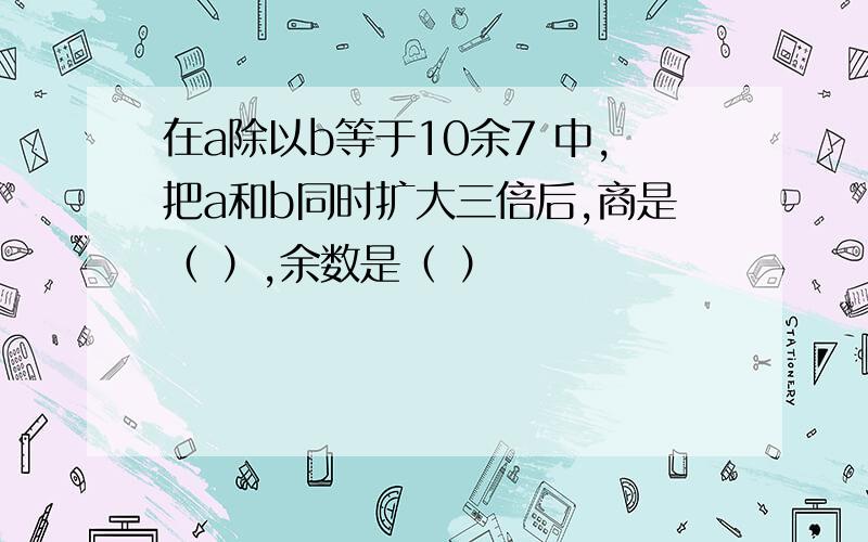 在a除以b等于10余7 中,把a和b同时扩大三倍后,商是（ ）,余数是（ ）