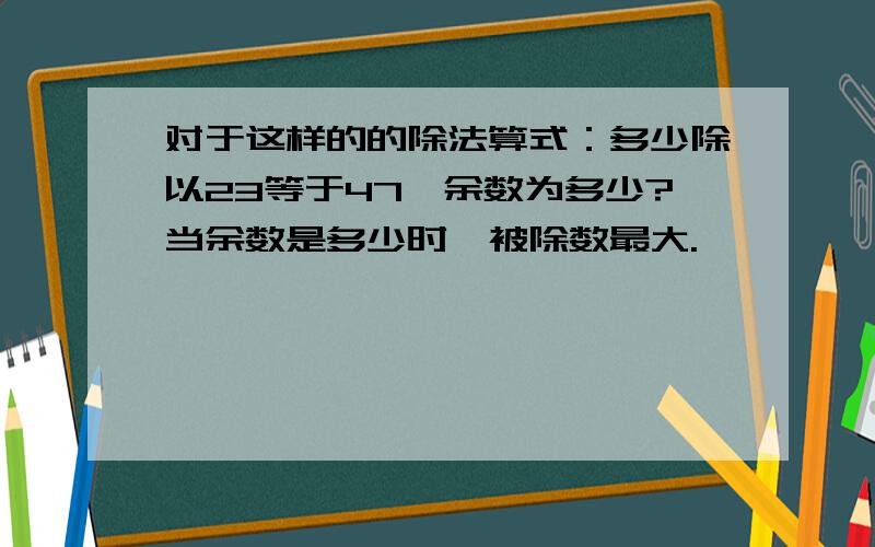 对于这样的的除法算式：多少除以23等于47,余数为多少?当余数是多少时,被除数最大.