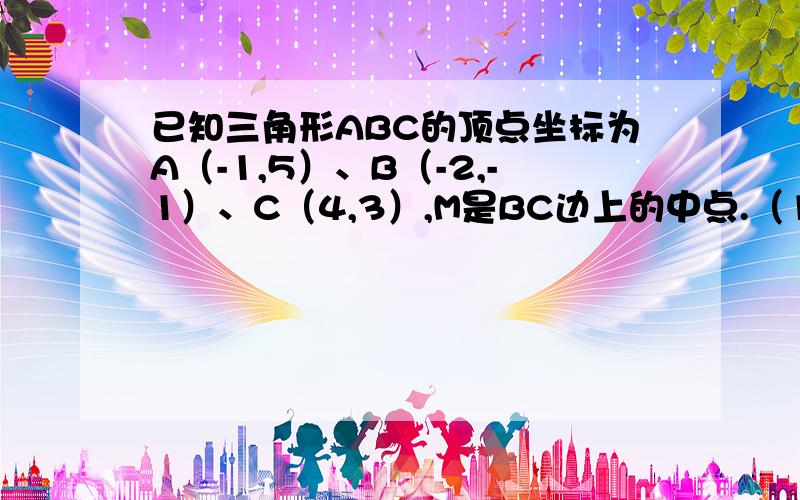 已知三角形ABC的顶点坐标为A（-1,5）、B（-2,-1）、C（4,3）,M是BC边上的中点.（1）求AB边所在的直线已知三角形ABC的顶点坐标为A（-1，5）、B（-2，-1）、C（4，3），M是BC边上的中点。（1）求AB