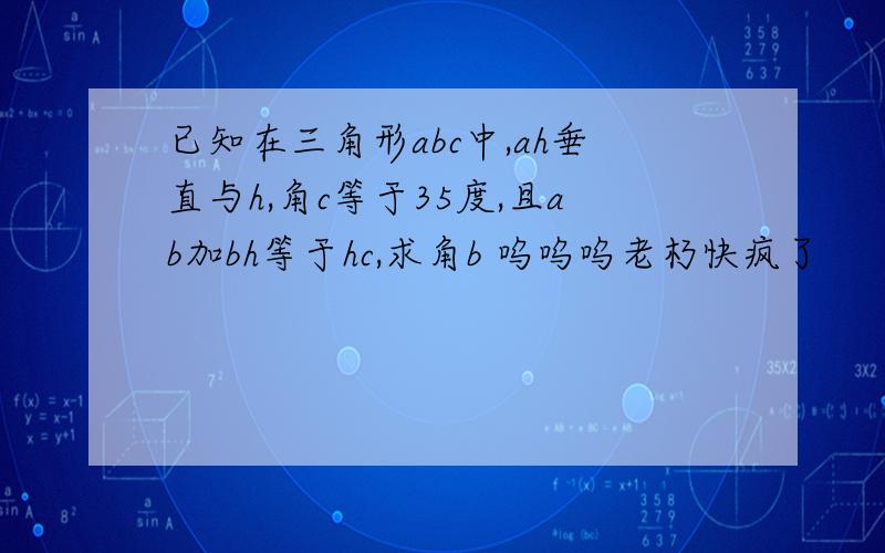 已知在三角形abc中,ah垂直与h,角c等于35度,且ab加bh等于hc,求角b 呜呜呜老朽快疯了