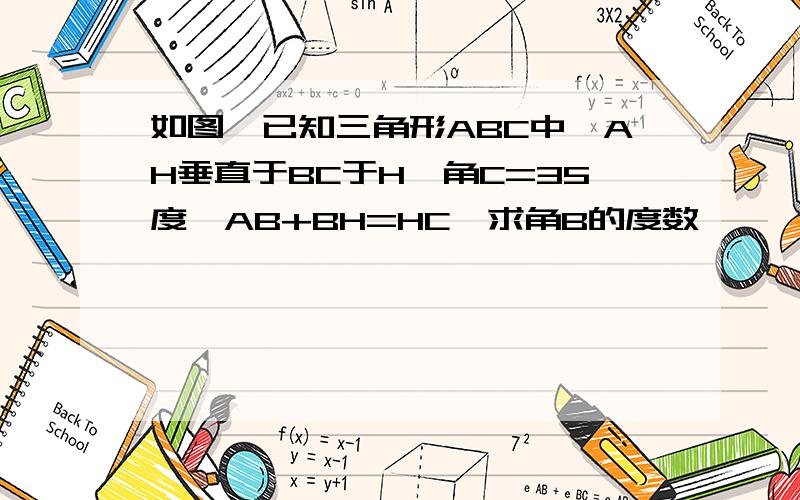 如图,已知三角形ABC中,AH垂直于BC于H,角C=35度,AB+BH=HC,求角B的度数