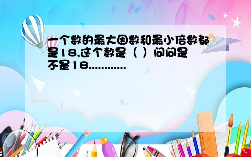 一个数的最大因数和最小倍数都是18,这个数是（ ）问问是不是18............