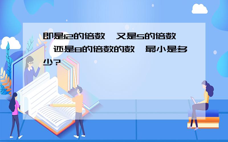 即是12的倍数,又是5的倍数,还是8的倍数的数,最小是多少?