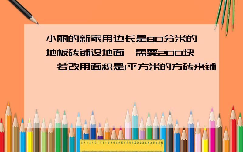 小丽的新家用边长是80分米的地板砖铺设地面,需要200块,若改用面积是1平方米的方砖来铺