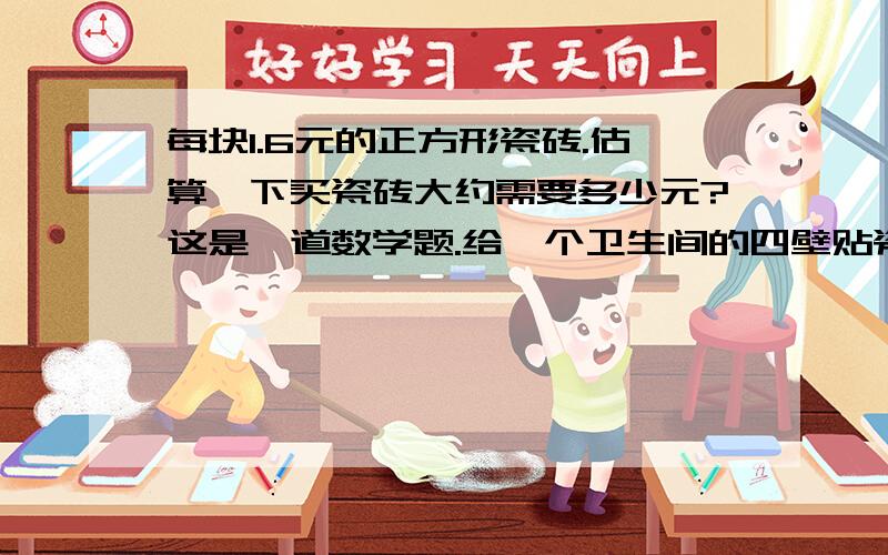 每块1.6元的正方形瓷砖.估算一下买瓷砖大约需要多少元?这是一道数学题.给一个卫生间的四壁贴瓷砖,已知这个卫生间长2米,宽1.8米,高2.6米.选用边长15厘米.每块1.6元的正方形瓷砖.估算一下买