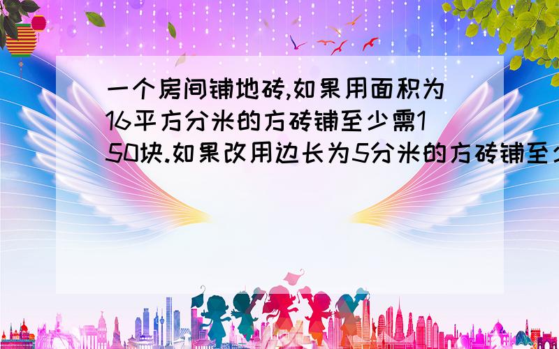 一个房间铺地砖,如果用面积为16平方分米的方砖铺至少需150块.如果改用边长为5分米的方砖铺至少需要多少块?（用比例知识解答）设方程.只需方程算式不需要答案!