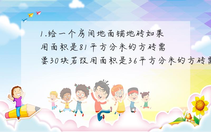 1.给一个房间地面铺地砖如果用面积是81平方分米的方砖需要30块若改用面积是36平方分米的方砖需要多少块?2.给一个房间地面铺地砖如果用边长9分米的方砖需要30块若改用边长是6分米的方砖