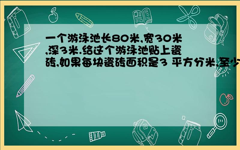 一个游泳池长80米,宽30米,深3米.给这个游泳池贴上瓷砖,如果每块瓷砖面积是3 平方分米,至少需要多少块