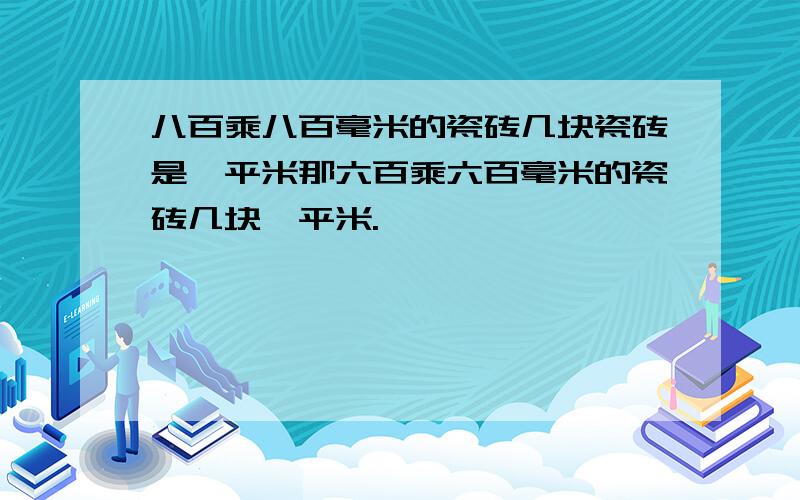 八百乘八百毫米的瓷砖几块瓷砖是一平米那六百乘六百毫米的瓷砖几块一平米.