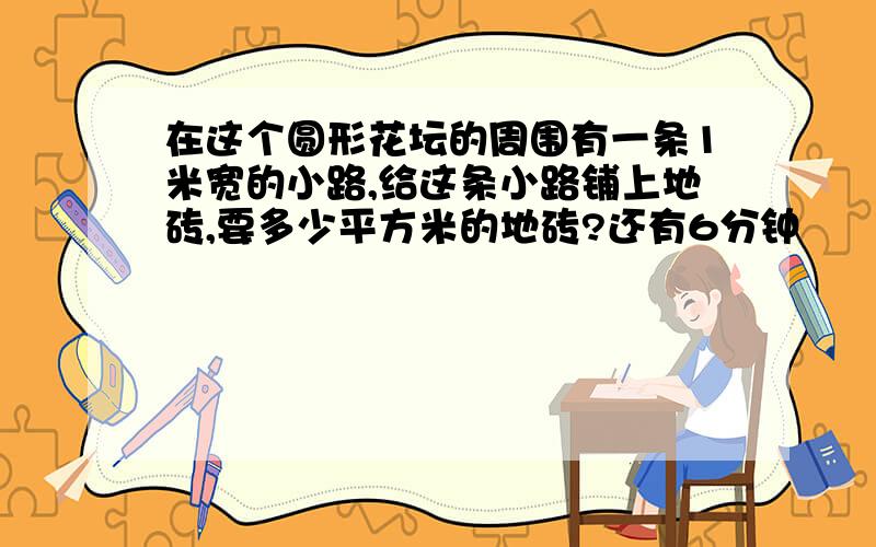 在这个圆形花坛的周围有一条1米宽的小路,给这条小路铺上地砖,要多少平方米的地砖?还有6分钟