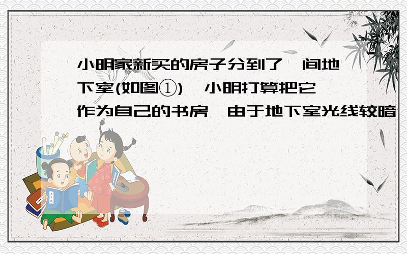 小明家新买的房子分到了一间地下室(如图①),小明打算把它作为自己的书房,由于地下室光线较暗,只有一个小小明家新买的房子分到了一间地下室（如图1）小明打算把它作为自己的书房,由于