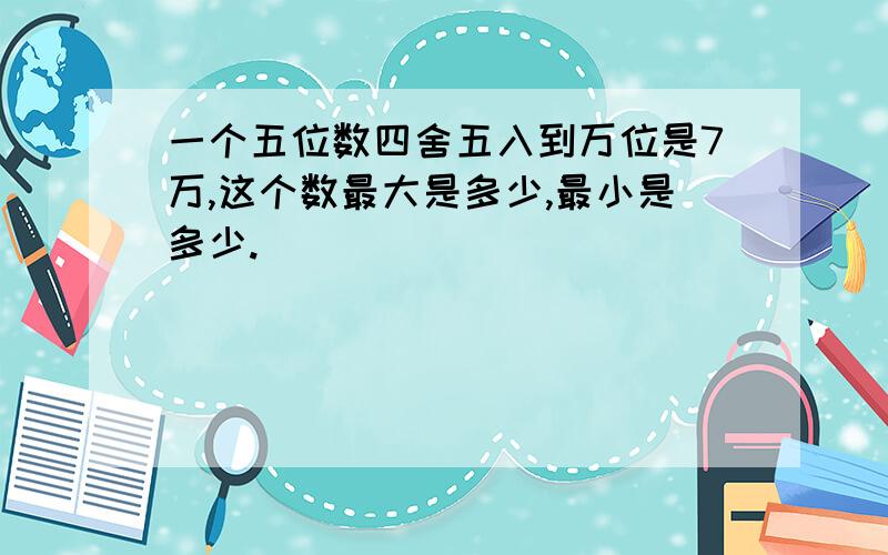 一个五位数四舍五入到万位是7万,这个数最大是多少,最小是多少.