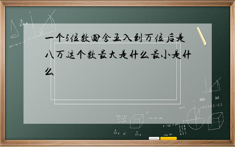 一个5位数四舍五入到万位后是八万这个数最大是什么最小是什么